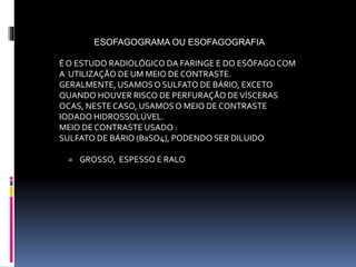 ESOFAGOGRAMA OU ESOFAGOGRAFIA
É O ESTUDO RADIOLÓGICO DA FARINGE E DO ESÔFAGOCOM
A UTILIZAÇÃO DE UM MEIO DE CONTRASTE.
GERALMENTE, USAMOSO SULFATO DE BÁRIO, EXCETO
QUANDO HOUVER RISCO DE PERFURAÇÃO DEVÍSCERAS
OCAS, NESTECASO, USAMOS O MEIO DE CONTRASTE
IODADO HIDROSSOLÚVEL.
MEIO DE CONTRASTE USADO :
SULFATO DE BÁRIO (BaSO4), PODENDO SER DILUIDO
= GROSSO, ESPESSO E RALO
 