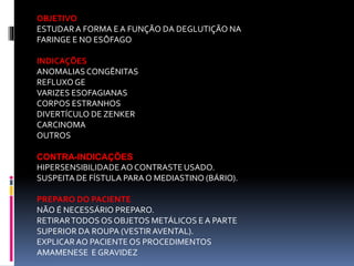 OBJETIVO
ESTUDARA FORMA E A FUNÇÃO DA DEGLUTIÇÃO NA
FARINGE E NO ESÔFAGO
INDICAÇÕES
ANOMALIASCONGÊNITAS
REFLUXO GE
VARIZES ESOFAGIANAS
CORPOS ESTRANHOS
DIVERTÍCULO DE ZENKER
CARCINOMA
OUTROS
CONTRA-INDICAÇÕES
HIPERSENSIBILIDADE AO CONTRASTEUSADO.
SUSPEITA DE FÍSTULA PARAO MEDIASTINO (BÁRIO).
PREPARO DO PACIENTE
NÃO É NECESSÁRIO PREPARO.
RETIRARTODOS OS OBJETOS METÁLICOS E A PARTE
SUPERIOR DA ROUPA (VESTIRAVENTAL).
EXPLICARAO PACIENTE OS PROCEDIMENTOS
AMAMENESE E GRAVIDEZ
 