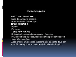 ESOFAGOGRAFIA
MEIO DE CONTRASTE
Meio de contraste positivo.
Preparar quantidade e tipo.
TIPOS DE BÁRIO
Ralo e
Espesso.
ITENS ADICIONAIS
Bolas de algodão embebidas com bário ralo;
Pílulas de bário ou cápsulas de gelatina preenchidas com
bário; Marshmallows.
Após engolir uma dessas substâncias o paciente deve ser
instruído a engolir uma mistura adicional de bário ralo.
 