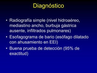 Diagnóstico
• Radiografía simple (nivel hidroaéreo,
mediastino ancho, burbuja gástrica
ausente, infiltrados pulmonares)
• Esofagograma de bario (esófago dilatado
con ahusamiento en EEI)
• Buena prueba de detección (95% de
exactitud)
 