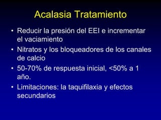 Acalasia Tratamiento
• Reducir la presión del EEI e incrementar
el vaciamiento
• Nitratos y los bloqueadores de los canales
de calcio
• 50-70% de respuesta inicial, <50% a 1
año.
• Limitaciones: la taquifilaxia y efectos
secundarios
 