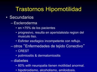 Trastornos Hipomotilidad
• Secundarios
– Escleroderma
• en >75% de los pacientes
• progresivo, resulta en aperistalsisla region del
musculo liso.
• Esfinter esofagico incompetente con reflujo.
– otros “Enfermedades de tejido Conectivo”
• CREST
• polimiositis & dermatomiositis
– diabetes
• 60% with neuropatia tienen motilidad anormal.
• hipotiroidismo, alcoholismo, amiloidosis.
 