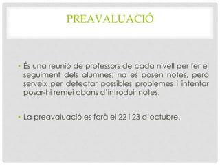PREAVALUACIÓ
• És una reunió de professors de cada nivell per fer el
seguiment dels alumnes; no es posen notes, però
serveix per detectar possibles problemes i intentar
posar-hi remei abans d’introduir notes.
• La preavaluació es farà el 22 i 23 d’octubre.
 