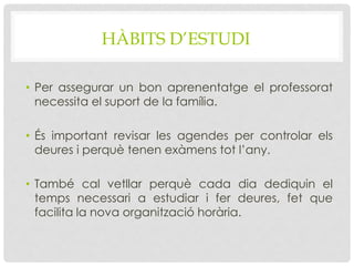 HÀBITS D’ESTUDI
• Per assegurar un bon aprenentatge el professorat
necessita el suport de la família.
• És important revisar les agendes per controlar els
deures i perquè tenen exàmens tot l’any.
• També cal vetllar perquè cada dia dediquin el
temps necessari a estudiar i fer deures, fet que
facilita la nova organització horària.
 