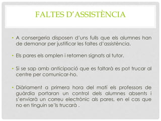 FALTES D’ASSISTÈNCIA
• A consergeria disposen d’uns fulls que els alumnes han
de demanar per justificar les faltes d’assistència.
• Els pares els omplen i retornen signats al tutor.
• Si se sap amb anticipació que es faltarà es pot trucar al
centre per comunicar-ho.
• Diàriament a primera hora del matí els professors de
guàrdia portaran un control dels alumnes absents i
s’enviarà un correu electrònic als pares, en el cas que
no en tinguin se’ls trucarà .
 