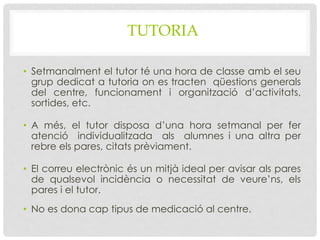 TUTORIA
• Setmanalment el tutor té una hora de classe amb el seu
grup dedicat a tutoria on es tracten qüestions generals
del centre, funcionament i organització d’activitats,
sortides, etc.
• A més, el tutor disposa d’una hora setmanal per fer
atenció individualitzada als alumnes i una altra per
rebre els pares, citats prèviament.
• El correu electrònic és un mitjà ideal per avisar als pares
de qualsevol incidència o necessitat de veure’ns, els
pares i el tutor.
• No es dona cap tipus de medicació al centre.
 