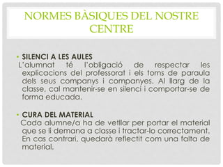 NORMES BÀSIQUES DEL NOSTRE
CENTRE
• SILENCI A LES AULES
L’alumnat té l’obligació de respectar les
explicacions del professorat i els torns de paraula
dels seus companys i companyes. Al llarg de la
classe, cal mantenir-se en silenci i comportar-se de
forma educada.
• CURA DEL MATERIAL
Cada alumne/a ha de vetllar per portar el material
que se li demana a classe i tractar-lo correctament.
En cas contrari, quedarà reflectit com una falta de
material.
 