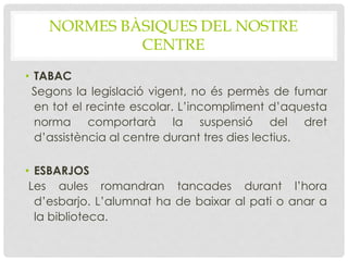 NORMES BÀSIQUES DEL NOSTRE
CENTRE
• TABAC
Segons la legislació vigent, no és permès de fumar
en tot el recinte escolar. L’incompliment d’aquesta
norma comportarà la suspensió del dret
d’assistència al centre durant tres dies lectius.
• ESBARJOS
Les aules romandran tancades durant l’hora
d’esbarjo. L’alumnat ha de baixar al pati o anar a
la biblioteca.
 