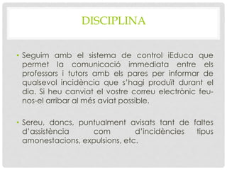 DISCIPLINA
• Seguim amb el sistema de control iEduca que
permet la comunicació immediata entre els
professors i tutors amb els pares per informar de
qualsevol incidència que s’hagi produït durant el
dia. Si heu canviat el vostre correu electrònic feu-
nos-el arribar al més aviat possible.
• Sereu, doncs, puntualment avisats tant de faltes
d’assistència com d’incidències tipus
amonestacions, expulsions, etc.
 