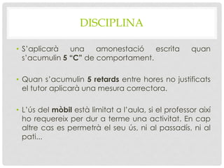 DISCIPLINA
• S’aplicarà una amonestació escrita quan
s’acumulin 5 “C” de comportament.
• Quan s’acumulin 5 retards entre hores no justificats
el tutor aplicarà una mesura correctora.
• L’ús del mòbil està limitat a l’aula, si el professor així
ho requereix per dur a terme una activitat. En cap
altre cas es permetrà el seu ús, ni al passadís, ni al
pati...
 