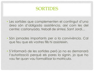 SORTIDES
• Les sortides que complementen el contingut d’una
àrea són d’obligada assistència, així com les del
centre: castanyada, treball de síntesi, Sant Jordi…
• Són jornades importants per a la convivència. Cal
que feu que els vostres fills hi assisteixin.
• S’informarà de les sortides però ja no es demanarà
l’autorització perquè els pares la signin, ja que ho
vau fer quan vau formalitzar la matrícula.
 