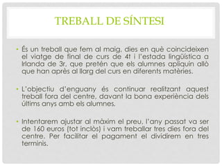 TREBALL DE SÍNTESI
• És un treball que fem al maig, dies en què coincideixen
el viatge de final de curs de 4t i l’estada lingüística a
Irlanda de 3r, que pretén que els alumnes apliquin allò
que han après al llarg del curs en diferents matèries.
• L’objectiu d’enguany és continuar realitzant aquest
treball fora del centre, davant la bona experiència dels
últims anys amb els alumnes.
• Intentarem ajustar al màxim el preu, l’any passat va ser
de 160 euros (tot inclòs) i vam treballar tres dies fora del
centre. Per facilitar el pagament el dividirem en tres
terminis.
 