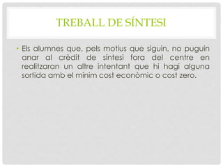 TREBALL DE SÍNTESI
• Els alumnes que, pels motius que siguin, no puguin
anar al crèdit de síntesi fora del centre en
realitzaran un altre intentant que hi hagi alguna
sortida amb el mínim cost econòmic o cost zero.
 