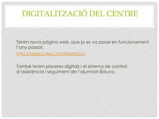 DIGITALITZACIÓ DEL CENTRE
Tenim nova pàgina web, que ja es va posar en funcionament
l’any passat:
http://agora.xtec.cat/inslarboc/
També tenim pissarres digitals i el sistema de control
d’assistència i seguiment de l’alumnat iEduca.
 