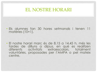 EL NOSTRE HORARI
• Els alumnes fan 30 hores setmanals i tenen 11
matèries (10+1).
• El nostre horari marc és de 8.15 a 14.45 h, més les
tardes de dilluns a dijous, en què es realitzen
diferents activitats extraescolars, totalment
voluntàries, proposades per l’AMPA o pel mateix
centre.
 