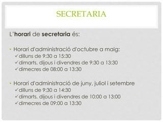 SECRETARIA
L’horari de secretaria és:
• Horari d'administració d'octubre a maig:
dilluns de 9:30 a 15:30
dimarts, dijous i divendres de 9:30 a 13:30
dimecres de 08:00 a 13:30
• Horari d'administració de juny, juliol i setembre
dilluns de 9:30 a 14:30
dimarts, dijous i divendres de 10:00 a 13:00
dimecres de 09:00 a 13:30
 