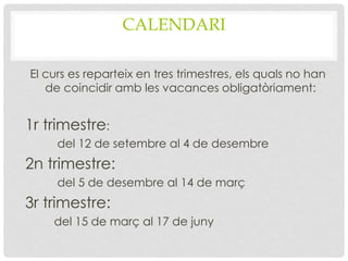 CALENDARI
El curs es reparteix en tres trimestres, els quals no han
de coincidir amb les vacances obligatòriament:
1r trimestre:
del 12 de setembre al 4 de desembre
2n trimestre:
del 5 de desembre al 14 de març
3r trimestre:
del 15 de març al 17 de juny
 