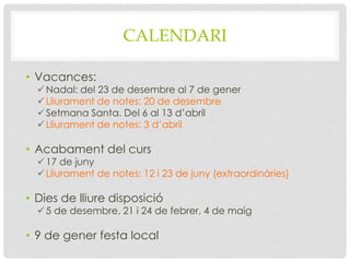 CALENDARI
• Vacances:
Nadal: del 23 de desembre al 7 de gener
Lliurament de notes: 20 de desembre
Setmana Santa. Del 6 al 13 d’abril
Lliurament de notes: 3 d’abril
• Acabament del curs
17 de juny
Lliurament de notes: 12 i 23 de juny (extraordinàries)
• Dies de lliure disposició
5 de desembre, 21 i 24 de febrer, 4 de maig
• 9 de gener festa local
 