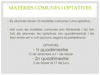MATÈRIES COMUNES I OPTATIVES
• Els alumnes tenen 10 matèries comunes i una optativa.
• Així com les matèries comunes són trimestrals i les fan
tots els alumnes, les optatives són quadrimestrals i les
trien entre set o vuit opcions, segons la preferència:
OPTATIVES
• 1r quadrimestre
12 de setembre a l’1 de febrer
• 2n quadrimestre
2 de febrer al 17 de juny
 