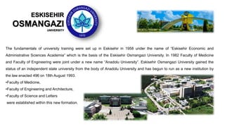 The fundamentals of university training were set up in Eskisehir in 1958 under the name of “Eskisehir Economic and
Administrative Sciences Academia” which is the basis of the Eskisehir Osmangazi University. In 1982 Faculty of Medicine
and Faculty of Engineering were joint under a new name “Anadolu University”. Eskisehir Osmangazi University gained the
status of an independent state university from the body of Anadolu University and has begun to run as a new institution by
the law enacted 496 on 18th August 1993.
•Faculty of Medicine,
•Faculty of Engineering and Architecture,
•Faculty of Science and Letters
were established within this new formation.
ESKISEHIR
OSMANGAZI
UNIVERSITY
 