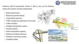 Eskisehir Osmangazi University
Department of Civil Engineering
Transportation Laboratory
Academic staff of transportation division is able to carry out the following
studies and research activities professionally:
• Road superstructure,
• Road and pavement design,
• Transportation planning,
• Traffic management applications and studies,
• Traffic simulation,
• Intelligent transportation system,
• Accident analysis,
• Public transportation systems,
• Railway and highway planning,
• Pedestrian and bicycle studies,
• Feasibility studies.
 