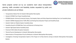 Eskisehir Osmangazi University
Department of Civil Engineering
Transportation Laboratory
Some projects carried out by our academic team about transportation
planning, traffic simulation and feasibility studies requested by public and
private institutions are as follows:
• Transportation Master Plan for Eskisehir Metropolitan Municipality
• Eskisehir ESTRAM Tram Project Feasibility Study
• ESTRAM Eskisehir Technical University Campus, City Hospital, Opera and Police Department Building Tram Line Feasibility Study
• Eskisehir ESPARK Shopping Centre Traffic Effect and Parking Area Evaluation Project and Feasibility Study
• Eskisehir Cable Car (Telpher) System Feasibility Study
• Feasibility Study for ESTRAM New Trams and Extension of Existing Trams
• Eskisehir High Speed Station Feasibility Study
• Provincial Traffic Safety Perception Evaluation
• Thermal Tourism Development in Eskisehir Metropolitan Municipality
• Determination of Transportation Price for Minibuses in Eskisehir Metropolitan Municipality
• Investigation of Existing Transportation System of the Project of 12 New Districts Joining to Eskisehir Metropolitan Municipality
Borders
 