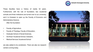 These faculties have a history of nearly 32 years.
Furthermore, with the rule of foundation, two vocational
schools and three institutions are turned over to our university;
and it is foreseen to open up the Faculty of Economic and
Administrative Science.
After the foundation,
• Faculty of Agriculture,
• Faculty of Theology, Faculty of Education,
• Graduate School of Social Sciences,
• Sivrihisar Vocational School, Eskisehir,
• Medical Services Vocational School
are also added to its constitution. There are also six research
centers running today.
Eskisehir Osmangazi University
 