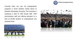 Currently there are over 40 undergraduate
programs in seven faculties named above of
Eskisehir Osmangazi University. The University is
employing a total of 1500 faculty staff, 1300
administrative staff and offering education to a
total of 35.000 students at undergraduate and
graduate levels.
Eskisehir Osmangazi University
 