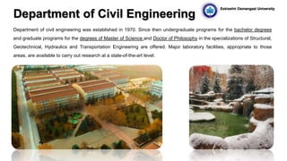 Department of Civil Engineering
Department of civil engineering was established in 1970. Since then undergraduate programs for the bachelor degrees
and graduate programs for the degrees of Master of Science and Doctor of Philosophy in the specializations of Structural,
Geotechnical, Hydraulics and Transportation Engineering are offered. Major laboratory facilities, appropriate to those
areas, are available to carry out research at a state-of-the-art level.
Eskisehir Osmangazi University
 