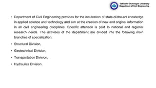 • Department of Civil Engineering provides for the inculcation of state-of-the-art knowledge
in applied science and technology and aim at the creation of new and original information
in all civil engineering disciplines. Specific attention is paid to national and regional
research needs. The activities of the department are divided into the following main
branches of specialization:
• Structural Division,
• Geotechnical Division,
• Transportation Division,
• Hydraulics Division.
Eskisehir Osmangazi University
Department of Civil Engineering
 