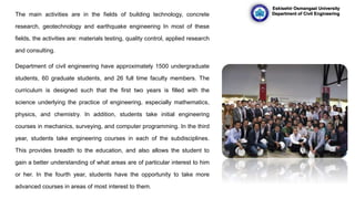 The main activities are in the fields of building technology, concrete
research, geotechnology and earthquake engineering In most of these
fields, the activities are: materials testing, quality control, applied research
and consulting.
Department of civil engineering have approximately 1500 undergraduate
students, 60 graduate students, and 26 full time faculty members. The
curriculum is designed such that the first two years is filled with the
science underlying the practice of engineering, especially mathematics,
physics, and chemistry. In addition, students take initial engineering
courses in mechanics, surveying, and computer programming. In the third
year, students take engineering courses in each of the subdisciplines.
This provides breadth to the education, and also allows the student to
gain a better understanding of what areas are of particular interest to him
or her. In the fourth year, students have the opportunity to take more
advanced courses in areas of most interest to them.
Eskisehir Osmangazi University
Department of Civil Engineering
 