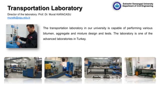 The transportation laboratory in our university is capable of performing various
bitumen, aggregate and mixture design and tests. The laboratory is one of the
advanced laboratories in Turkey.
Director of the laboratory: Prof. Dr. Murat KARACASU
muratk@ogu.edu.tr
Transportation Laboratory
Eskisehir Osmangazi University
Department of Civil Engineering
 