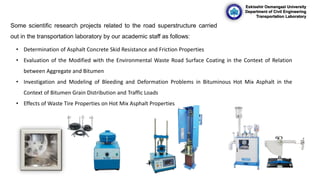 Eskisehir Osmangazi University
Department of Civil Engineering
Transportation Laboratory
Some scientific research projects related to the road superstructure carried
out in the transportation laboratory by our academic staff as follows:
• Determination of Asphalt Concrete Skid Resistance and Friction Properties
• Evaluation of the Modified with the Environmental Waste Road Surface Coating in the Context of Relation
between Aggregate and Bitumen
• Investigation and Modeling of Bleeding and Deformation Problems in Bituminous Hot Mix Asphalt in the
Context of Bitumen Grain Distribution and Traffic Loads
• Effects of Waste Tire Properties on Hot Mix Asphalt Properties
 