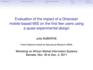 Motivation         Ghanaian context           Empirical framework         Data   Results




               Evaluation of the impact of a Ghanaian
             mobile-based MIS on the ﬁrst few users using
                     a quasi-experimental design

                                      Julie SUBERVIE

                   French National Institute for Agricultural Research (INRA)


                Workshop on African Market Information Systems
                      Bamako, Nov. 30 to Dec. 2, 2011
 