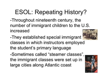 ESOL: Repeating History? -Throughout nineteenth century, the number of immigrant children to the U.S. increased -They established special immigrant classes in which instructors employed  the student’s primary language -Sometimes called “steamer classes”, the immigrant classes were set up in large cities along Atlantic coast 