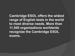 Cambridge ESOL offers the widest range of English tests in the world to meet diverse needs. More than 11,500 organizations worldwide recognize the Cambridge ESOL exams.