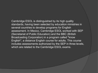 Cambridge ESOL is distinguished by its high quality standards, having been selected by education ministries in several countries to develop programs for English assessment.In Mexico, Cambridge ESOL worked with SEP (Secretariat of Public Education) and the BBC (British Broadcasting Corporation) in a program called "know English", a distance English course for adults.This course includes assessments authorized by the SEP in three levels, which are related to the Cambridge ESOL exams.