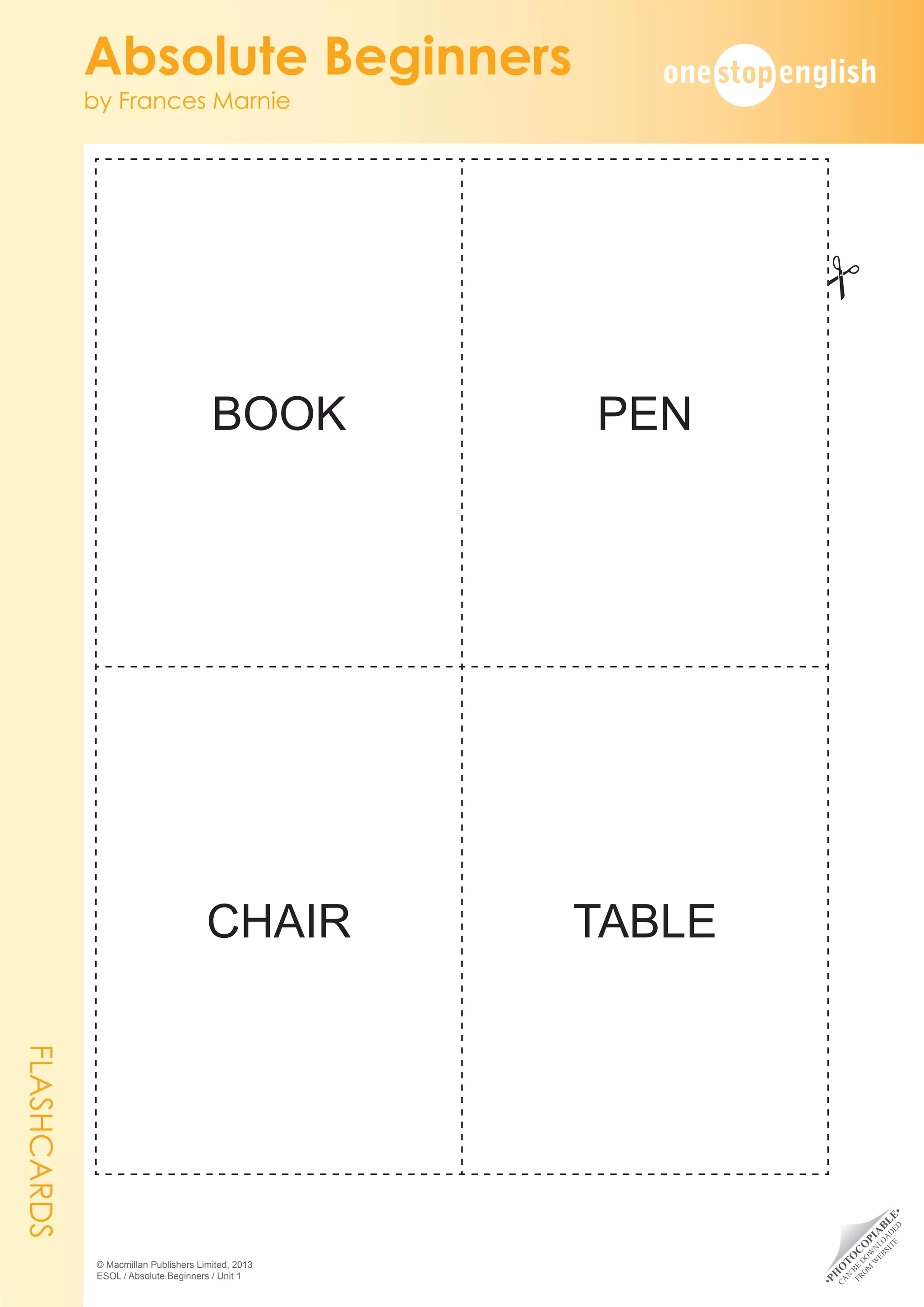 •
P
H
O
T
O
C
O
P
I
A
B
L
E
•
C
A
N
B
E
D
O
W
N
L
O
A
D
E
D
F
R
O
M
W
E
B
S
I
T
E
Absolute Beginners
by Frances Marnie
© Macmillan Publishers Limited, 2013
ESOL / Absolute Beginners / Unit 1
BOOK PEN
CHAIR TABLE
FLASHCARDS
#
 