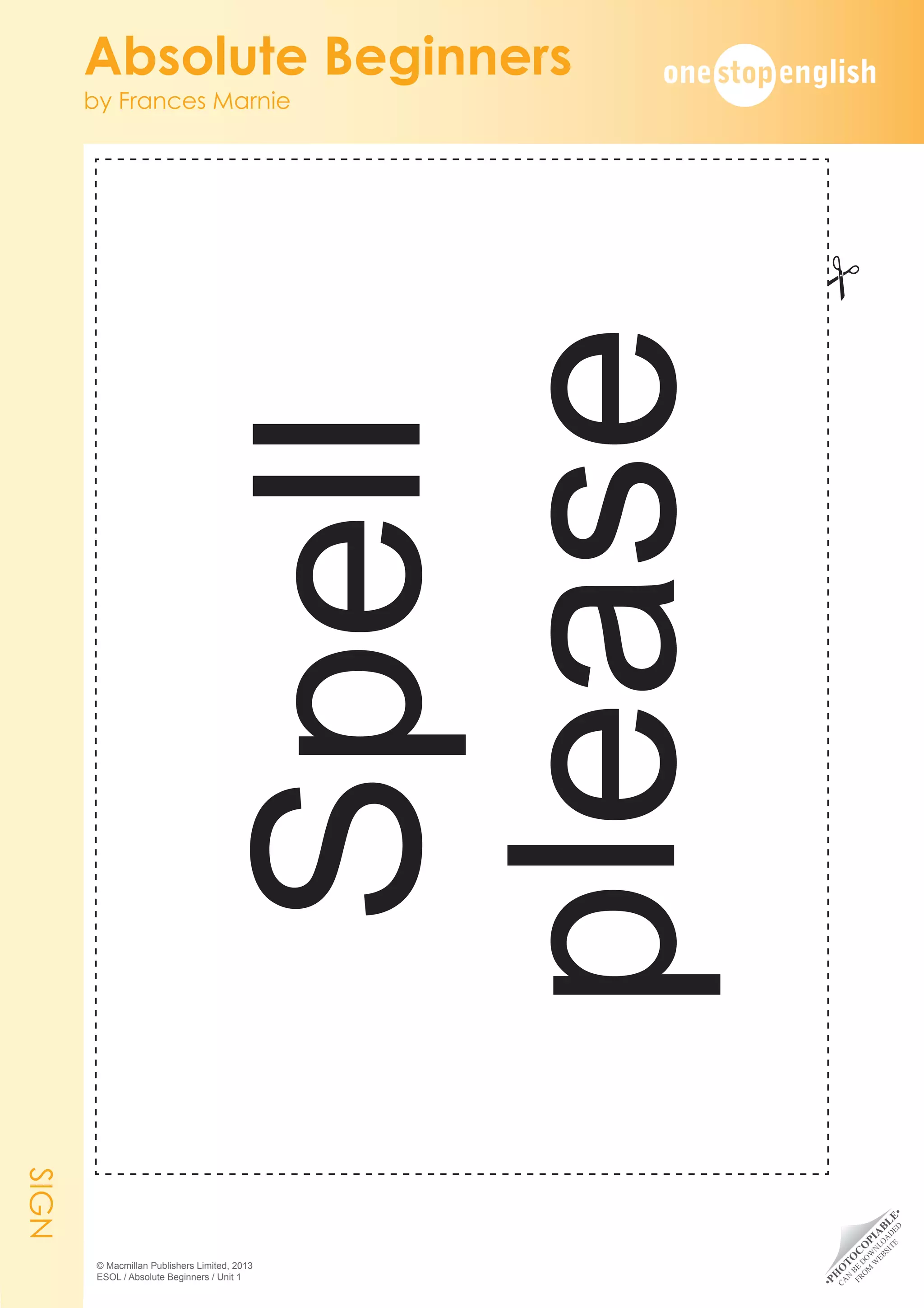 •
P
H
O
T
O
C
O
P
I
A
B
L
E
•
C
A
N
B
E
D
O
W
N
L
O
A
D
E
D
F
R
O
M
W
E
B
S
I
T
E
Absolute Beginners
by Frances Marnie
© Macmillan Publishers Limited, 2013
ESOL / Absolute Beginners / Unit 1
SIGN
#
Spell
please
 