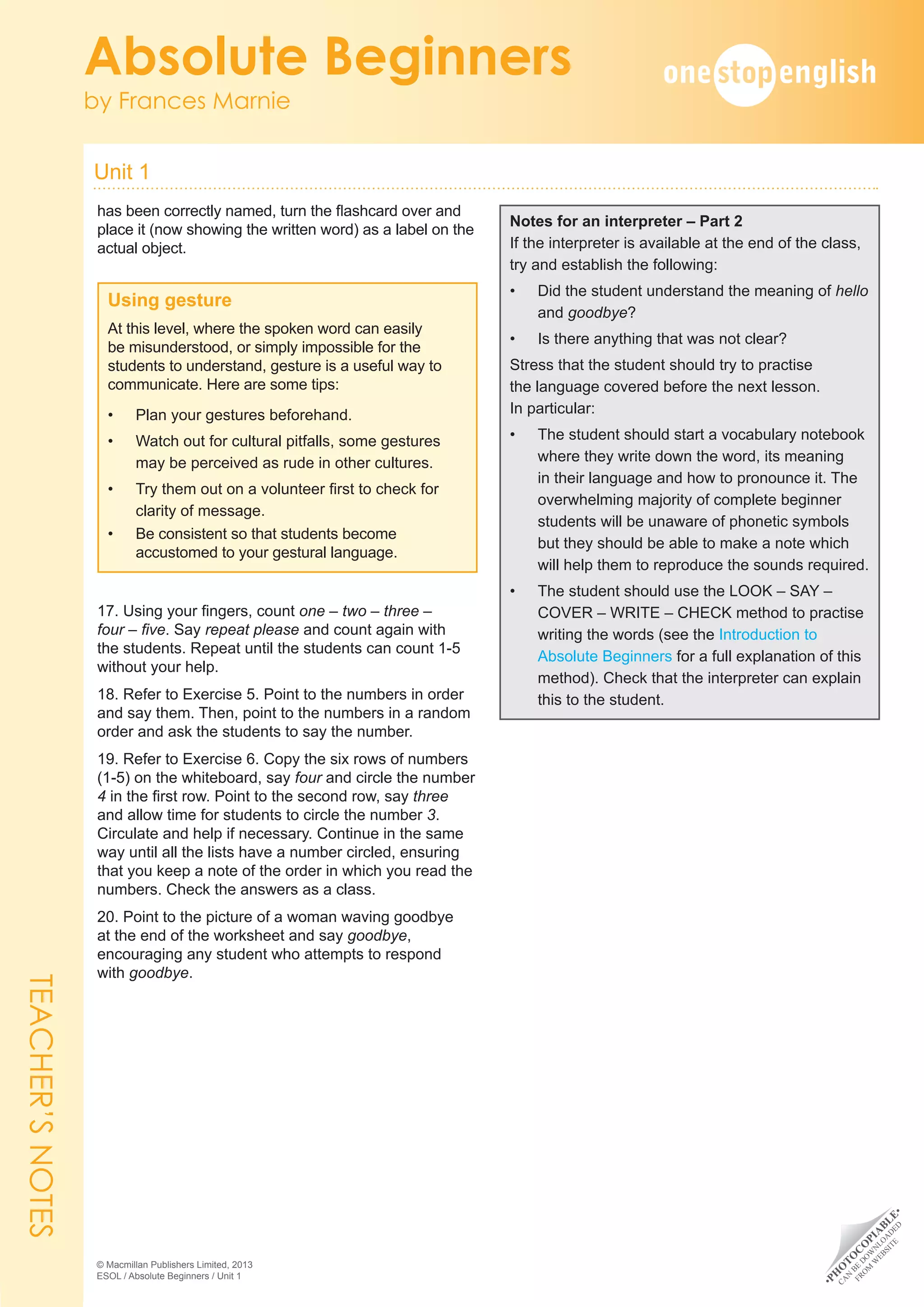 •
P
H
O
T
O
C
O
P
I
A
B
L
E
•
C
A
N
B
E
D
O
W
N
L
O
A
D
E
D
F
R
O
M
W
E
B
S
I
T
E
TEACHER’S
NOTES
Unit 1 	
Absolute Beginners
by Frances Marnie
© Macmillan Publishers Limited, 2013
ESOL / Absolute Beginners / Unit 1
has been correctly named, turn the flashcard over and
place it (now showing the written word) as a label on the
actual object.
17. Using your fingers, count one – two – three –
four – five. Say repeat please and count again with
the students. Repeat until the students can count 1-5
without your help.
18. Refer to Exercise 5. Point to the numbers in order
and say them. Then, point to the numbers in a random
order and ask the students to say the number.
19. Refer to Exercise 6. Copy the six rows of numbers
(1-5) on the whiteboard, say four and circle the number
4 in the first row. Point to the second row, say three
and allow time for students to circle the number 3.
Circulate and help if necessary. Continue in the same
way until all the lists have a number circled, ensuring
that you keep a note of the order in which you read the
numbers. Check the answers as a class.
20. Point to the picture of a woman waving goodbye
at the end of the worksheet and say goodbye,
encouraging any student who attempts to respond
with goodbye.
Using gesture
At this level, where the spoken word can easily
be misunderstood, or simply impossible for the
students to understand, gesture is a useful way to
communicate. Here are some tips:
•	 Plan your gestures beforehand.
•	 Watch out for cultural pitfalls, some gestures
may be perceived as rude in other cultures.
•	 Try them out on a volunteer first to check for
clarity of message.
•	 Be consistent so that students become
accustomed to your gestural language.
Notes for an interpreter – Part 2
If the interpreter is available at the end of the class,
try and establish the following:  
•	 Did the student understand the meaning of hello
and goodbye?
•	 Is there anything that was not clear?
Stress that the student should try to practise
the language covered before the next lesson.
In particular:  
•	 The student should start a vocabulary notebook
where they write down the word, its meaning
in their language and how to pronounce it. The
overwhelming majority of complete beginner
students will be unaware of phonetic symbols
but they should be able to make a note which
will help them to reproduce the sounds required.
•	 The student should use the LOOK – SAY –
COVER – WRITE – CHECK method to practise
writing the words (see the Introduction to
Absolute Beginners for a full explanation of this
method). Check that the interpreter can explain
this to the student.
 