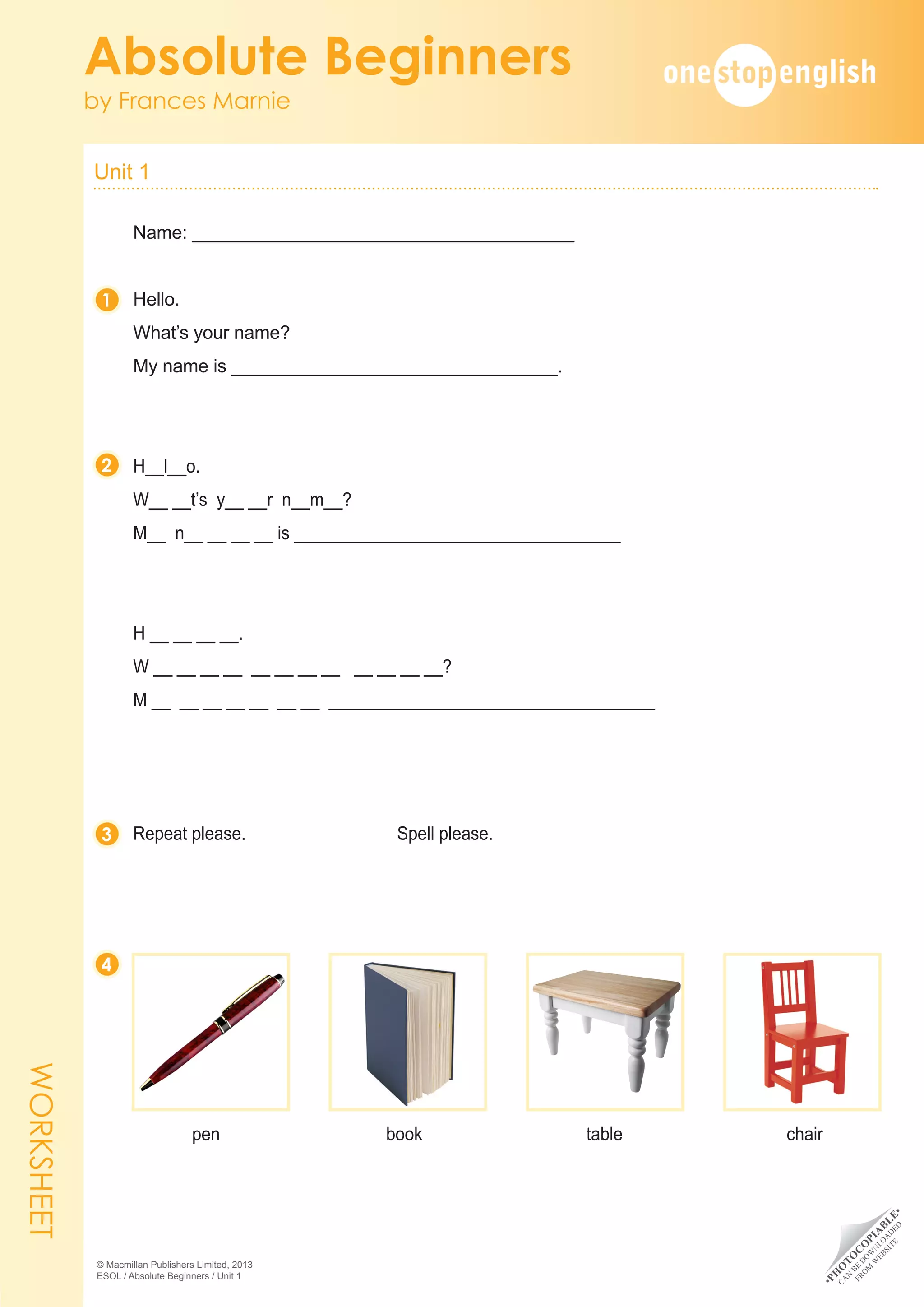 •
P
H
O
T
O
C
O
P
I
A
B
L
E
•
C
A
N
B
E
D
O
W
N
L
O
A
D
E
D
F
R
O
M
W
E
B
S
I
T
E
Unit 1 	
Absolute Beginners
by Frances Marnie
© Macmillan Publishers Limited, 2013
ESOL / Absolute Beginners / Unit 1
Name: _________________________________________
Hello.
What’s your name?
My name is ___________________________________.
H__l__o.
W__ __t’s y__ __r n__m__?
M__ n__ __ __ __ is ___________________________________
H __ __ __ __.
W __ __ __ __ __ __ __ __ __ __ __ __?
M __ __ __ __ __ __ __ ___________________________________
Repeat please.									Spell please.
	
pen 	book	table	chair
1
2
3
4
WORKSHEET
 