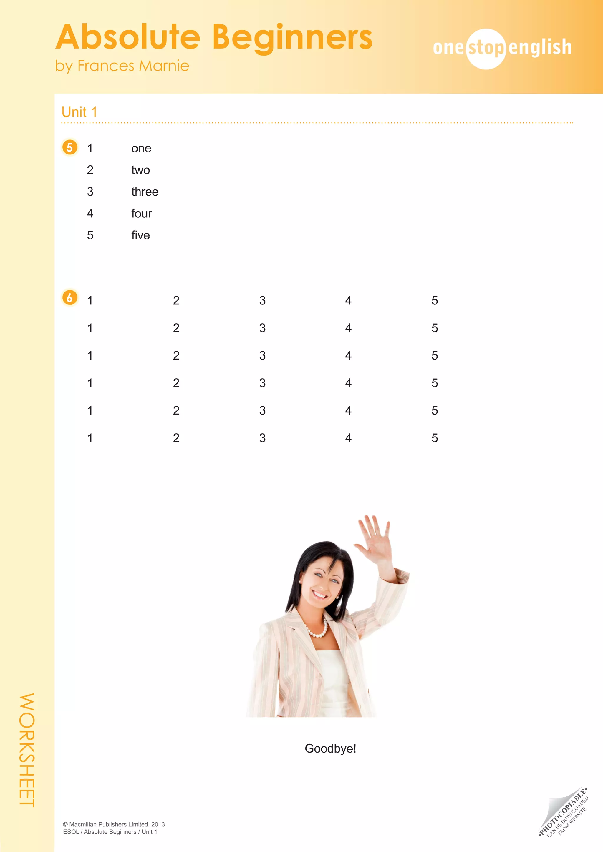 •
P
H
O
T
O
C
O
P
I
A
B
L
E
•
C
A
N
B
E
D
O
W
N
L
O
A
D
E
D
F
R
O
M
W
E
B
S
I
T
E
Unit 1 	
Absolute Beginners
by Frances Marnie
© Macmillan Publishers Limited, 2013
ESOL / Absolute Beginners / Unit 1
1	one
2 	 two
3 	 three
4 	 four
5 	 five
1	2	3	4	5
1	2	3	4	5
1	2	3	4	5
1	2	3	4	5
1	2	3	4	5
1	2	3	4	5
Goodbye!
5
6
WORKSHEET
 