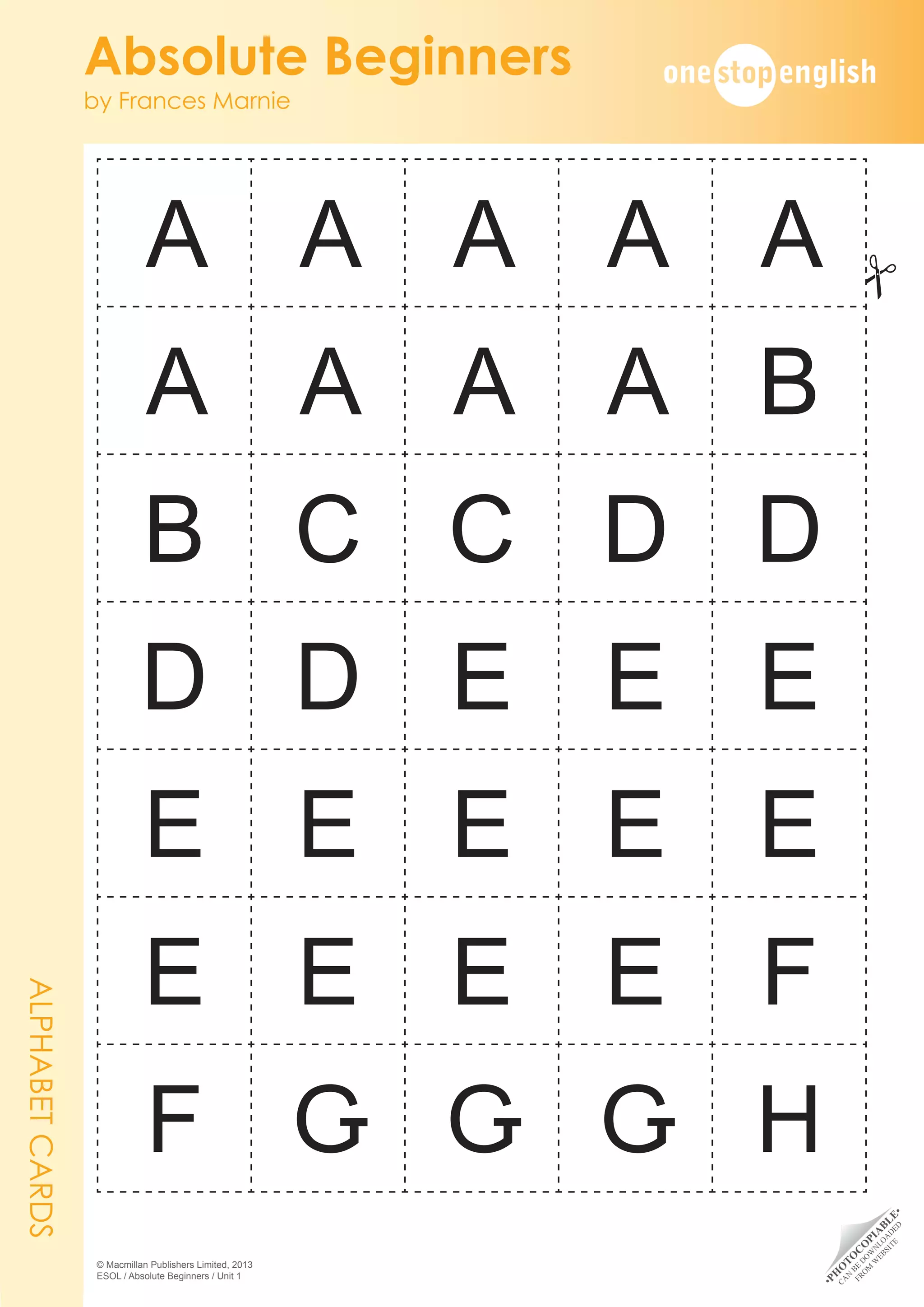•
P
H
O
T
O
C
O
P
I
A
B
L
E
•
C
A
N
B
E
D
O
W
N
L
O
A
D
E
D
F
R
O
M
W
E
B
S
I
T
E
Absolute Beginners
by Frances Marnie
© Macmillan Publishers Limited, 2013
ESOL / Absolute Beginners / Unit 1
A A A A A
A A A A B
B C C D D
D D E E E
E E E E E
E E E E F
F G G G H
ALPHABET
CARDS
#
 