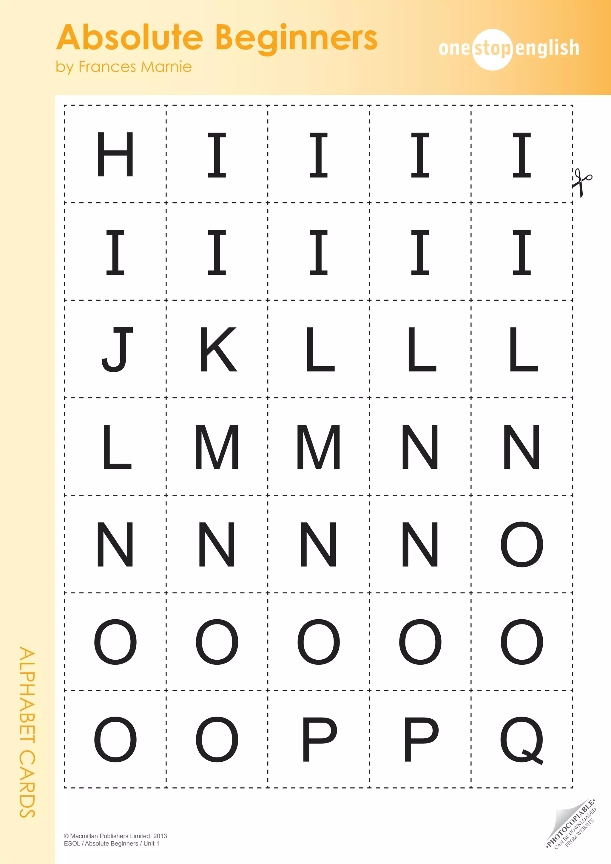 •
P
H
O
T
O
C
O
P
I
A
B
L
E
•
C
A
N
B
E
D
O
W
N
L
O
A
D
E
D
F
R
O
M
W
E
B
S
I
T
E
Absolute Beginners
by Frances Marnie
© Macmillan Publishers Limited, 2013
ESOL / Absolute Beginners / Unit 1
H I I I I
I I I I I
J K L L L
L M M N N
N N N N O
O O O O O
O O P P Q
ALPHABET
CARDS
#
 