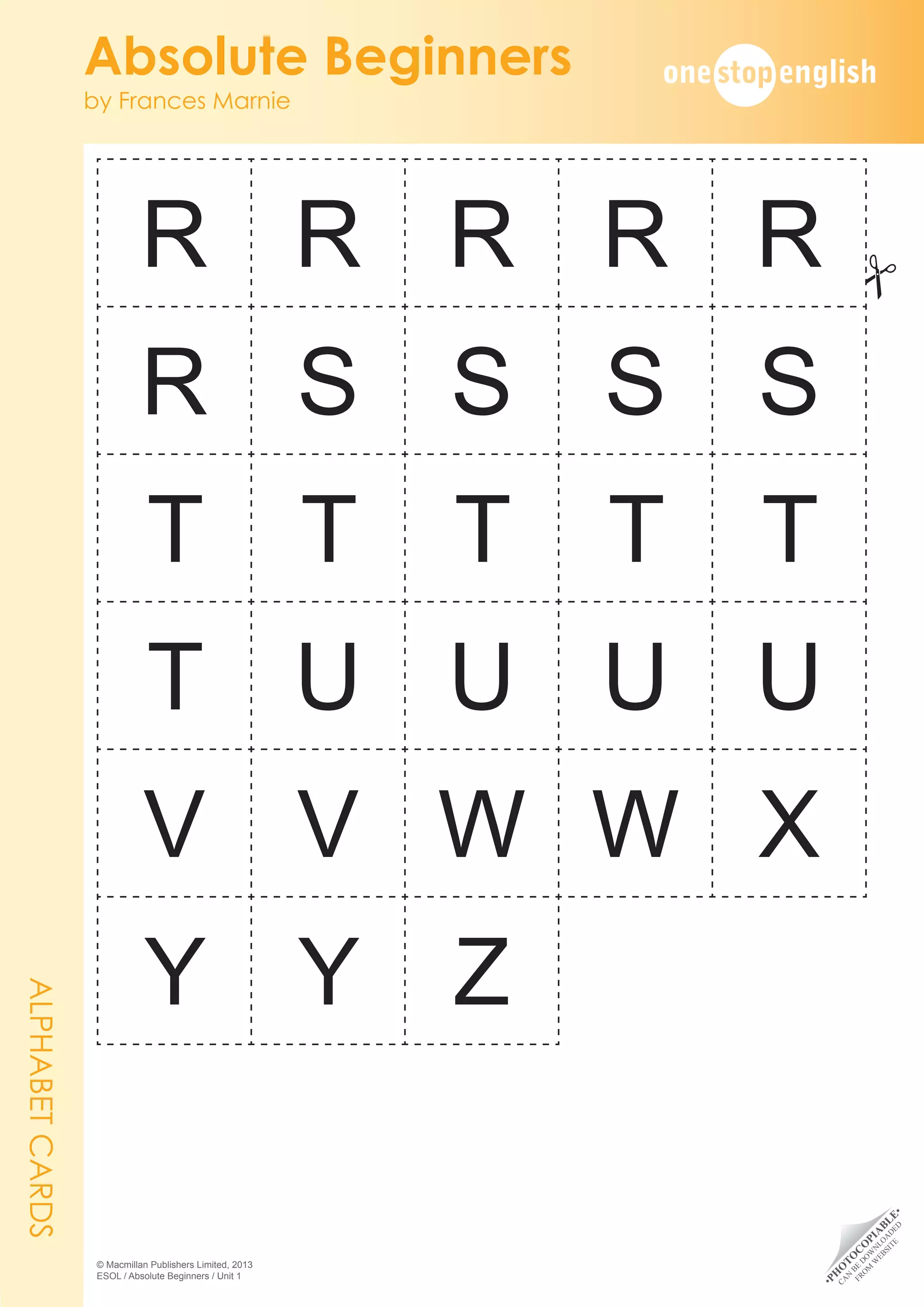 •
P
H
O
T
O
C
O
P
I
A
B
L
E
•
C
A
N
B
E
D
O
W
N
L
O
A
D
E
D
F
R
O
M
W
E
B
S
I
T
E
Absolute Beginners
by Frances Marnie
© Macmillan Publishers Limited, 2013
ESOL / Absolute Beginners / Unit 1
R R R R R
R S S S S
T T T T T
T U U U U
V V W W X
Y Y Z
ALPHABET
CARDS
#
 