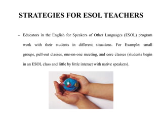 STRATEGIES FOR ESOL TEACHERS
– Educators in the English for Speakers of Other Languages (ESOL) program
work with their students in different situations. For Example: small
groups, pull-out classes, one-on-one meeting, and core classes (students begin
in an ESOL class and little by little interact with native speakers).
 