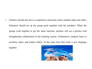 • Teachers should also have a cooperative classroom where students help each other.
Educators should set up the group goals together with the members. When the
groups work together to get the same outcome, teachers will see a positive and
strengthening collaboration in the learning system. Furthermore, students learn to
socialize, share, and respect others. At the same time they learn a new language
together.
 