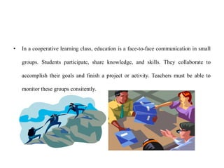 • In a cooperative learning class, education is a face-to-face communication in small
groups. Students participate, share knowledge, and skills. They collaborate to
accomplish their goals and finish a project or activity. Teachers must be able to
monitor these groups consitently.
 