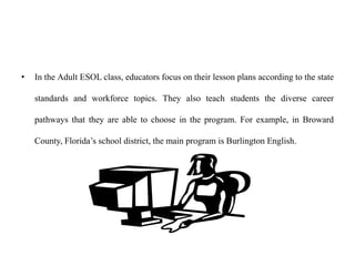 • In the Adult ESOL class, educators focus on their lesson plans according to the state
standards and workforce topics. They also teach students the diverse career
pathways that they are able to choose in the program. For example, in Broward
County, Florida’s school district, the main program is Burlington English.
 