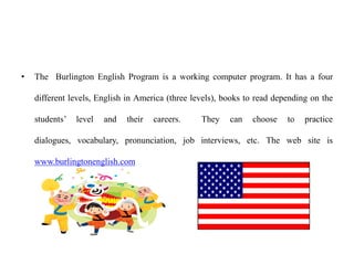 • The Burlington English Program is a working computer program. It has a four
different levels, English in America (three levels), books to read depending on the
students’ level and their careers. They can choose to practice
dialogues, vocabulary, pronunciation, job interviews, etc. The web site is
www.burlingtonenglish.com
 